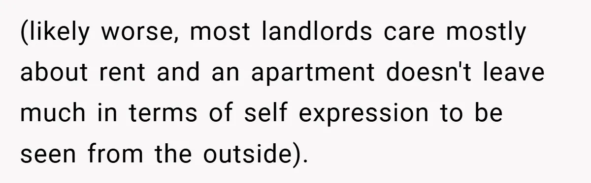 (likely worse, most landlords care mostly about rent and an apartment doesn't leave much in terms of self expression to be seen from the outside).