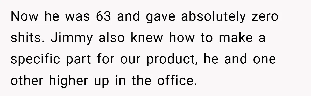 Now he was 63 and gave absolutely zero shits. Jimmy also knew how to make a specific part for our product, he and one other higher up in the office.