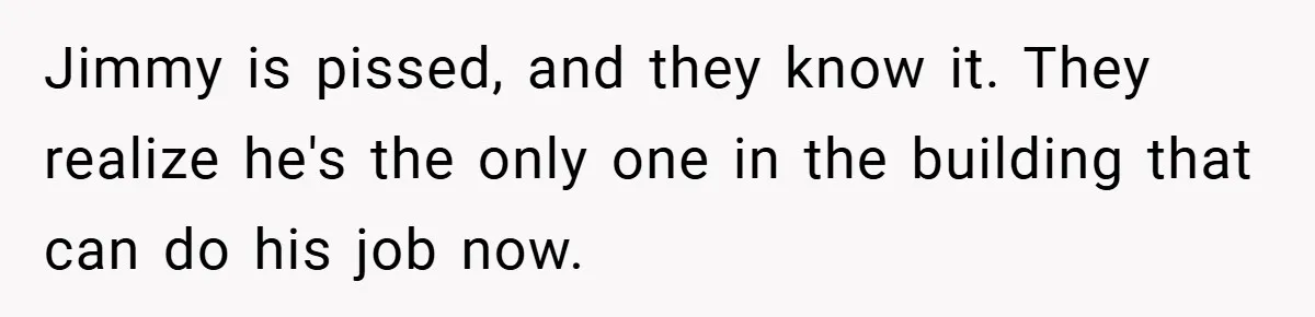 Jimmy is pissed, and they know it. They realize he's the only one in the building that can do his job now.