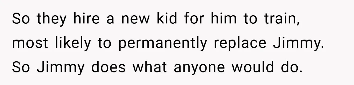 So they hire a new kid for him to train, most likely to permanently replace Jimmy. So Jimmy does what anyone would do.