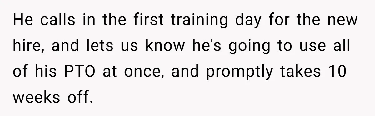 He calls in the first training day for the new hire, and lets us know he's going to use all of his PTO at once, and promptly takes 10 weeks...