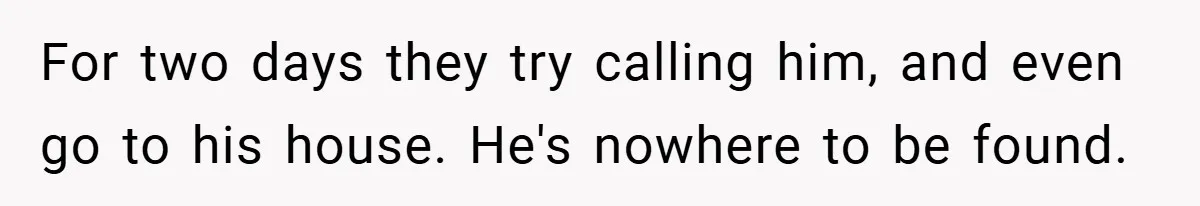 For two days they try calling him, and even go to his house. He's nowhere to be found.
