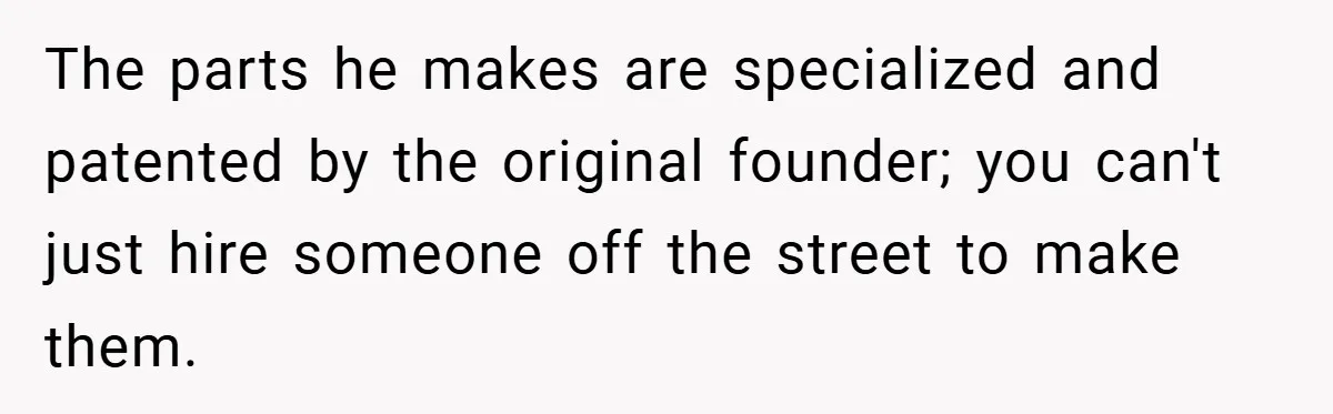The parts he makes are specialized and patented by the original founder; you can't just hire someone off the street to make them.