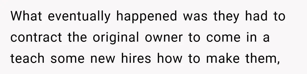 What eventually happened was they had to contract the original owner to come in a teach some new hires how to make them,