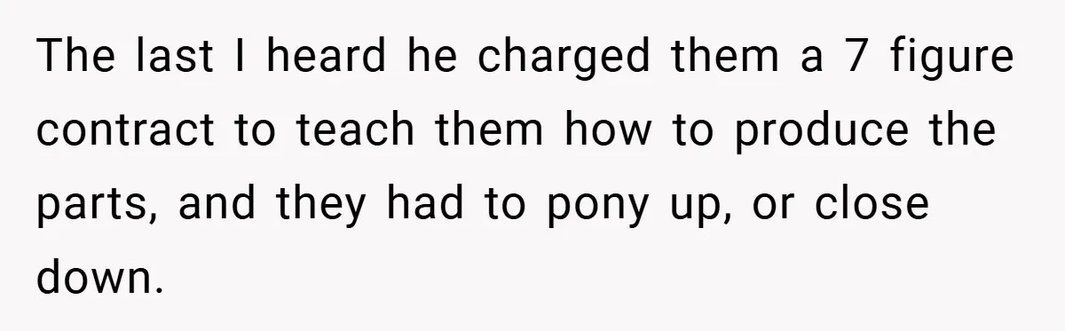 The last I heard he charged them a 7 figure contract to teach them how to produce the parts, and they had to pony up, or close down.