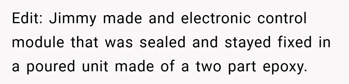 Edit: Jimmy made and electronic control module that was sealed and stayed fixed in a poured unit made of a two part epoxy.