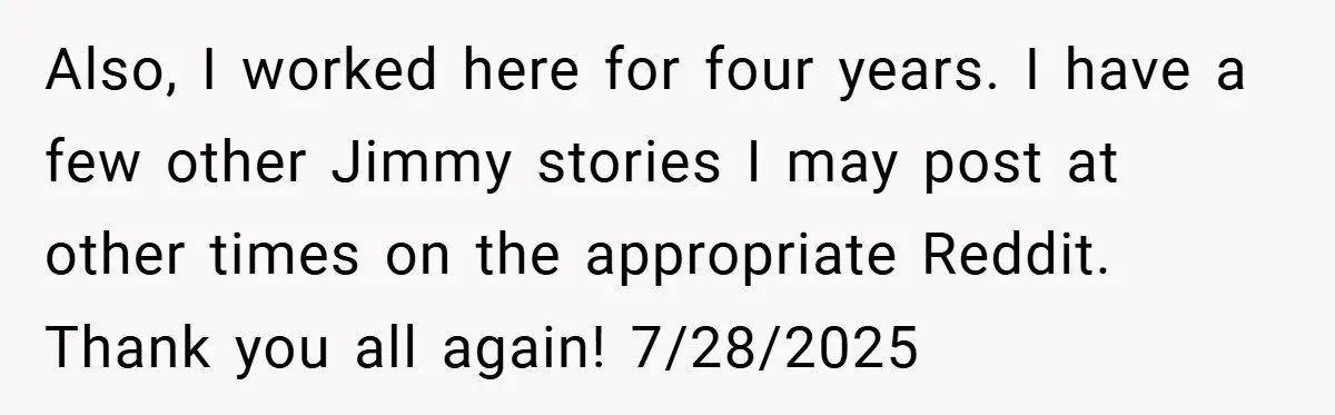 Also, I worked here for four years. I have a few other Jimmy stories I may post at other times on the appropriate Reddit. Thank you all again! 7/28/2025