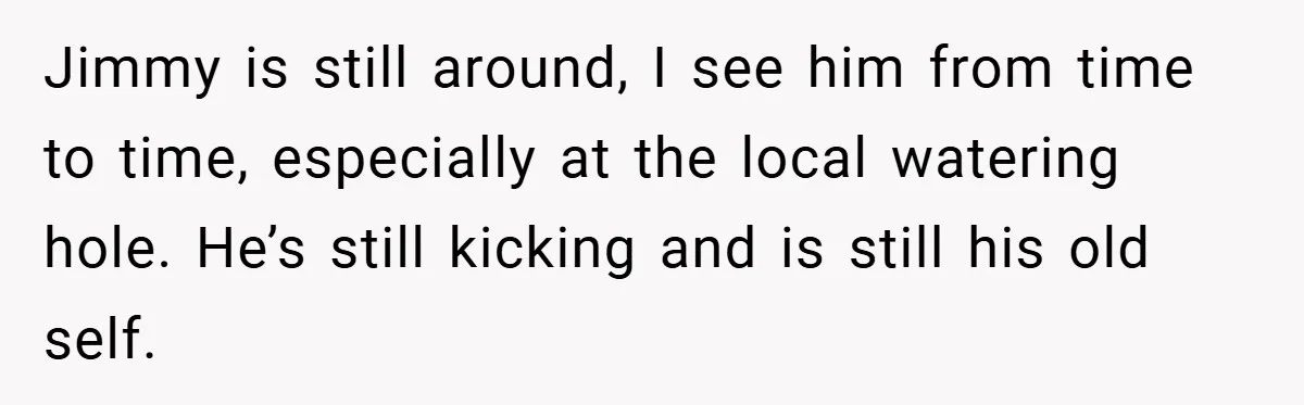 Jimmy is still around, I see him from time to time, especially at the local watering hole. He’s still kicking and is still his old self.