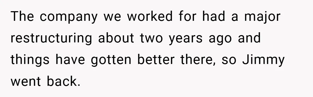 The company we worked for had a major restructuring about two years ago and things have gotten better there, so Jimmy went back.