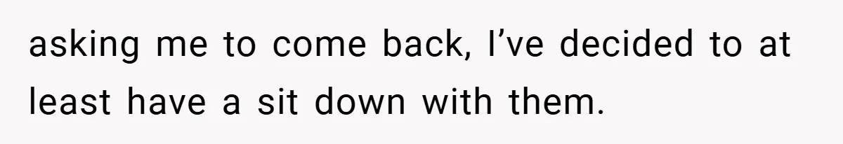 asking me to come back, I’ve decided to at least have a sit down with them.