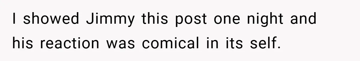 I showed Jimmy this post one night and his reaction was comical in its self.