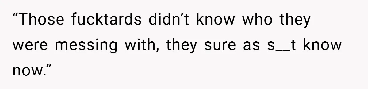“Those fucktards didn’t know who they were messing with, they sure as s__t know now.”