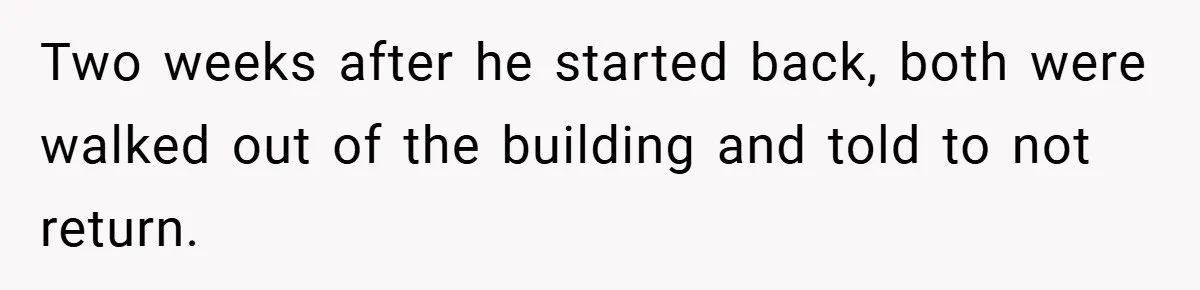 Two weeks after he started back, both were walked out of the building and told to not return.