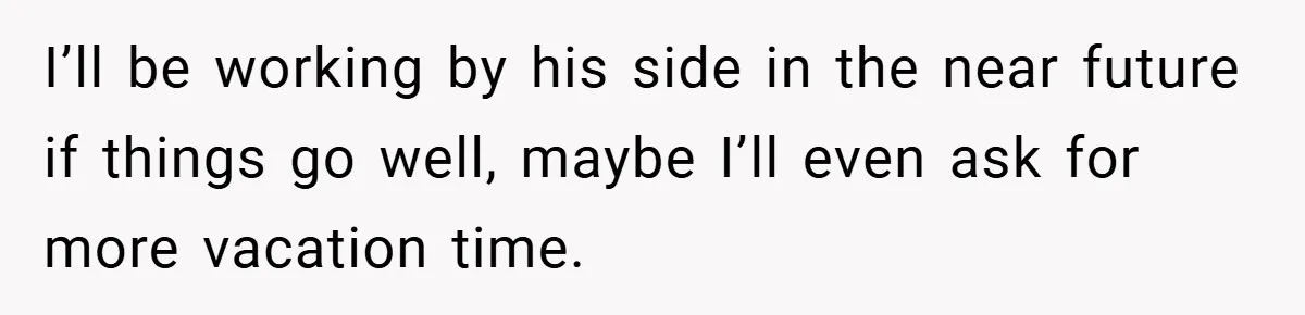 I’ll be working by his side in the near future if things go well, maybe I’ll even ask for more vacation time.