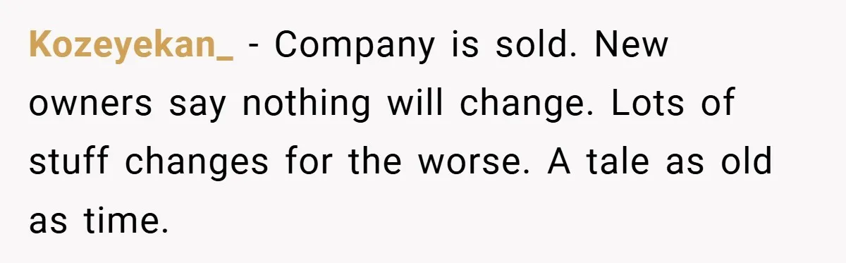 Kozeyekan_ − Company is sold. New owners say nothing will change. Lots of stuff changes for the worse. A tale as old as time.