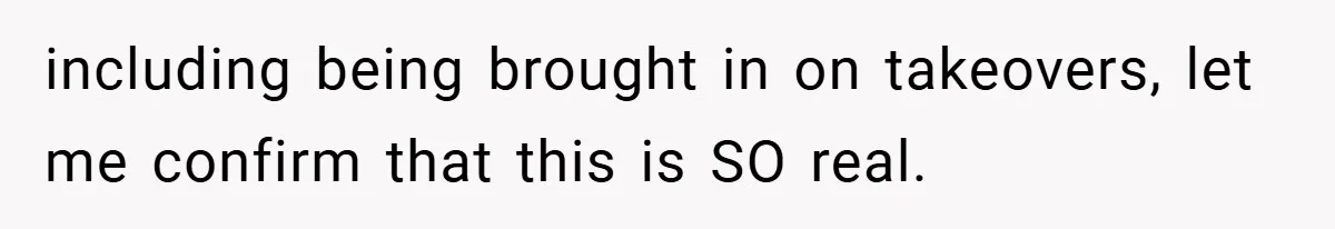 including being brought in on takeovers, let me confirm that this is SO real.