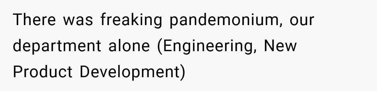 There was freaking pandemonium, our department alone (Engineering, New Product Development)