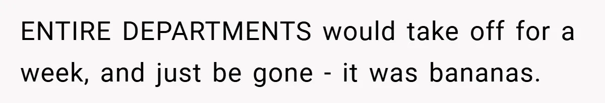 ENTIRE DEPARTMENTS would take off for a week, and just be gone - it was bananas.