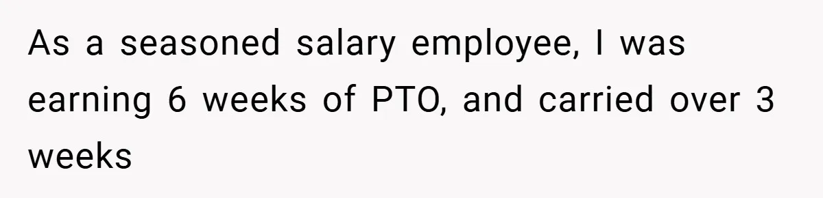 As a seasoned salary employee, I was earning 6 weeks of PTO, and carried over 3 weeks