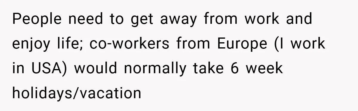 People need to get away from work and enjoy life; co-workers from Europe (I work in USA) would normally take 6 week holidays/vacation