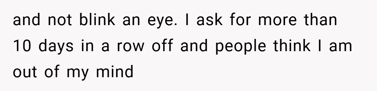 and not blink an eye. I ask for more than 10 days in a row off and people think I am out of my mind