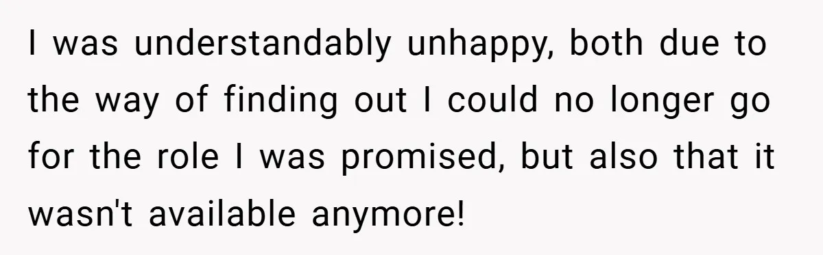 I was understandably unhappy, both due to the way of finding out I could no longer go for the role I was promised, but also that it wasn't available anymore!