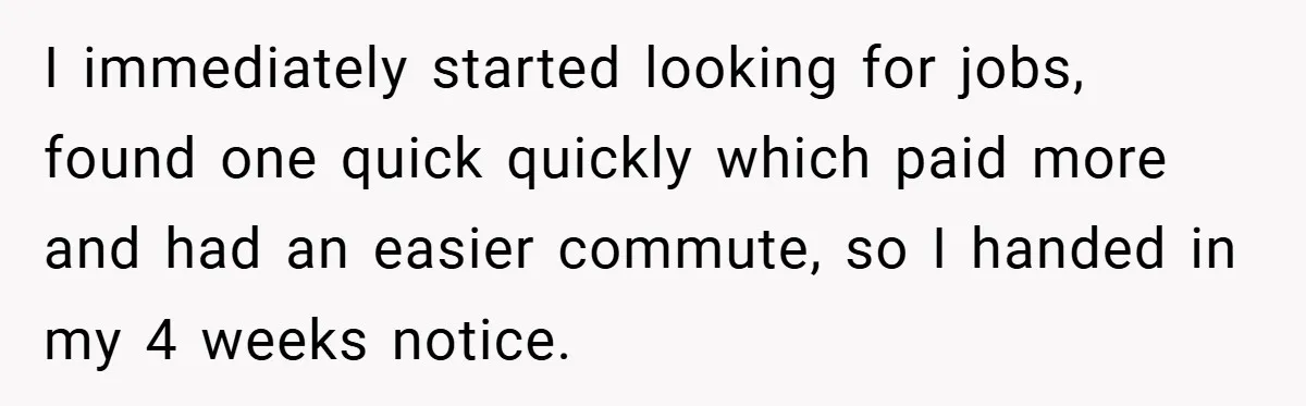 I immediately started looking for jobs, found one quick quickly which paid more and had an easier commute, so I handed in my 4 weeks notice.