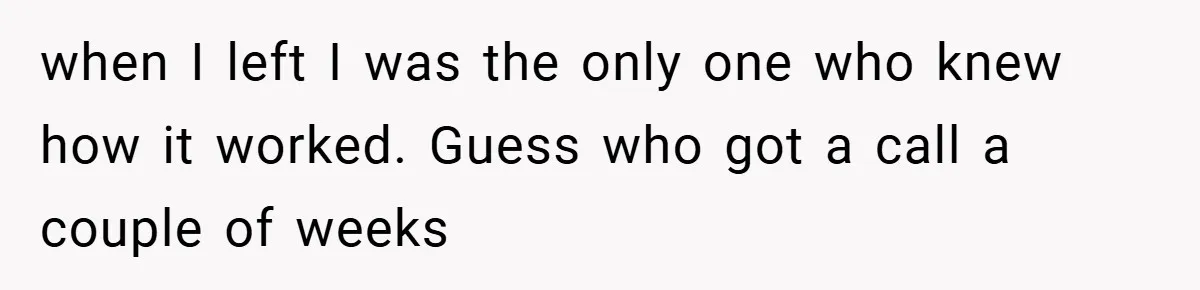 when I left I was the only one who knew how it worked. Guess who got a call a couple of weeks