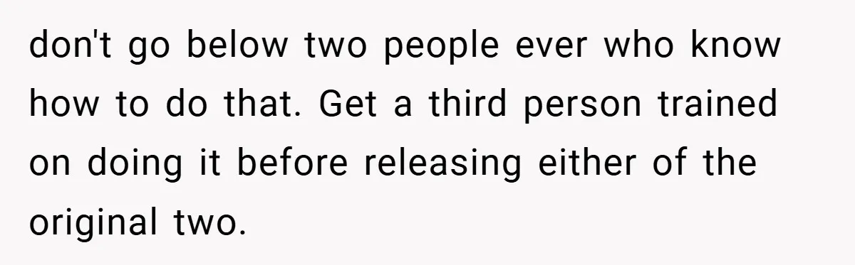 don't go below two people ever who know how to do that. Get a third person trained on doing it before releasing either of the original two.