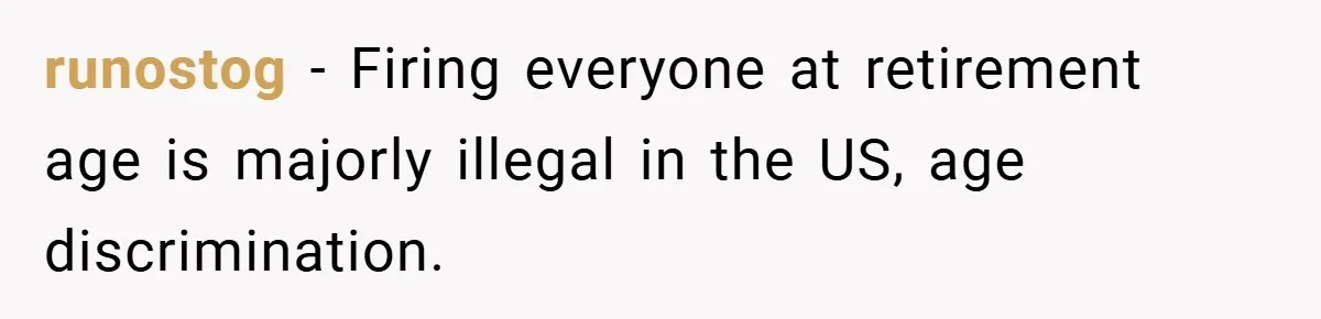runostog − Firing everyone at retirement age is majorly illegal in the US, age discrimination.