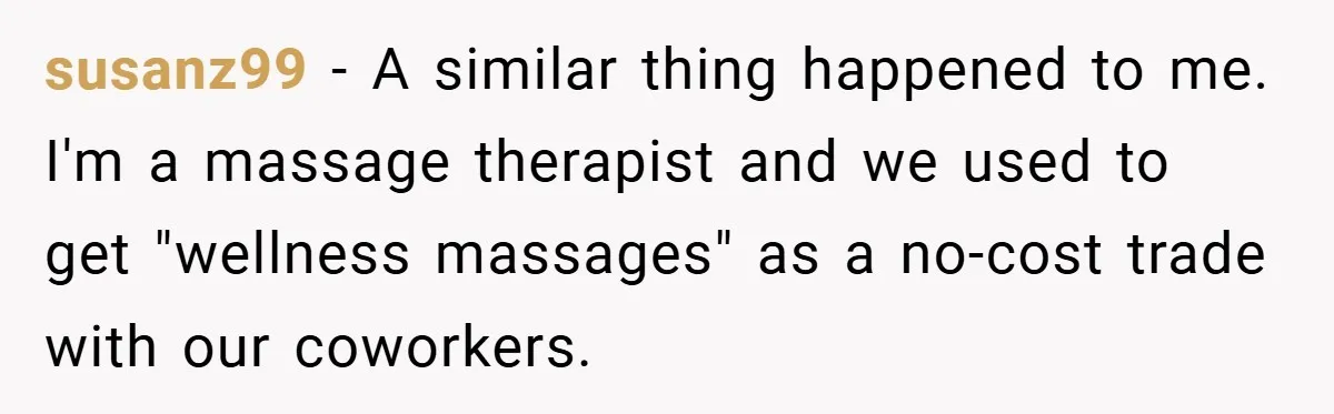 susanz99 − A similar thing happened to me. I'm a massage therapist and we used to get "wellness massages" as a no-cost trade with our coworkers.
