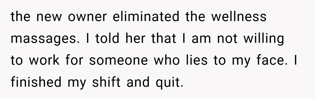 the new owner eliminated the wellness massages. I told her that I am not willing to work for someone who lies to my face. I finished my shift and quit.