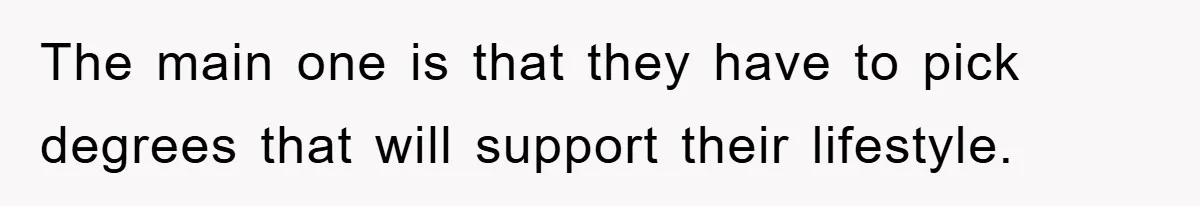 The main one is that they have to pick degrees that will support their lifestyle.