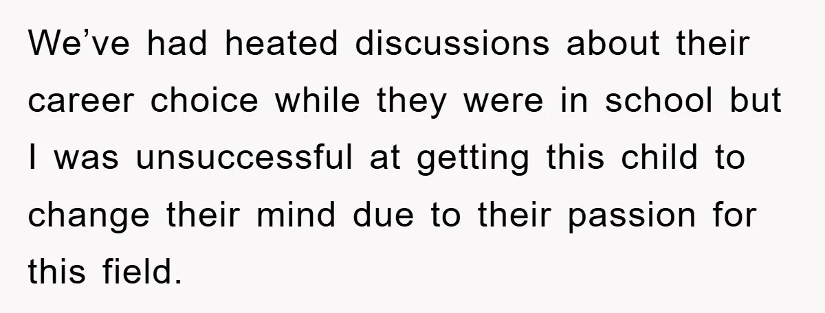 We’ve had heated discussions about their career choice while they were in school but I was unsuccessful at getting this child to change their mind due to their passion for...