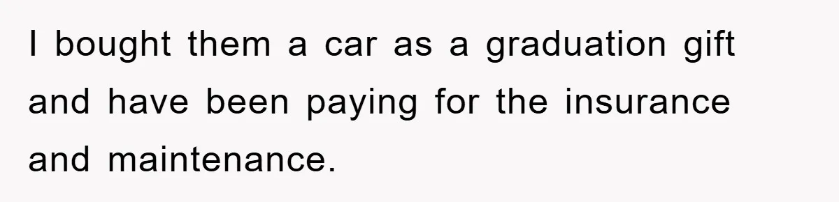 I bought them a car as a graduation gift and have been paying for the insurance and maintenance.