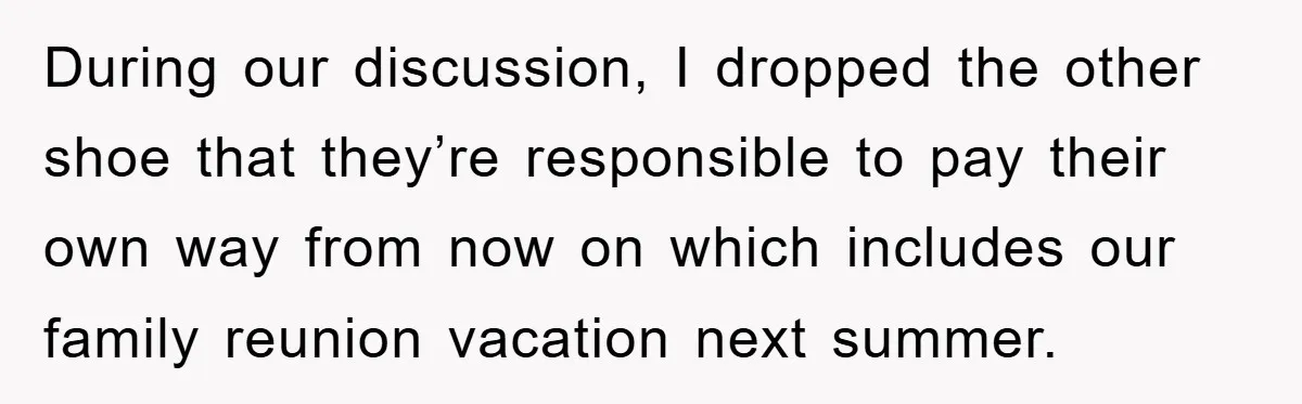 During our discussion, I dropped the other shoe that they’re responsible to pay their own way from now on which includes our family reunion vacation next summer.