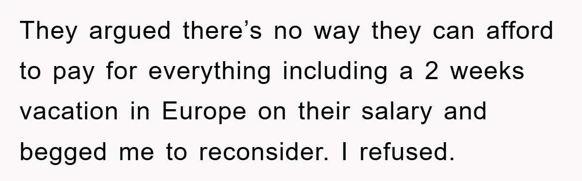 They argued there’s no way they can afford to pay for everything including a 2 weeks vacation in Europe on their salary and begged me to reconsider. I refused.