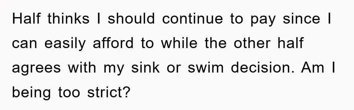 Half thinks I should continue to pay since I can easily afford to while the other half agrees with my sink or swim decision. Am I being too strict?