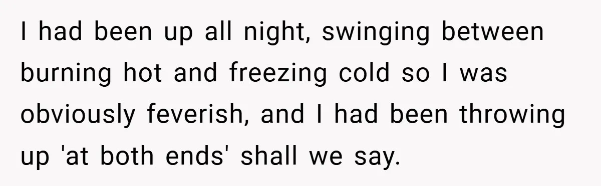I had been up all night, swinging between burning hot and freezing cold so I was obviously feverish, and I had been throwing up 'at both ends' shall we say.