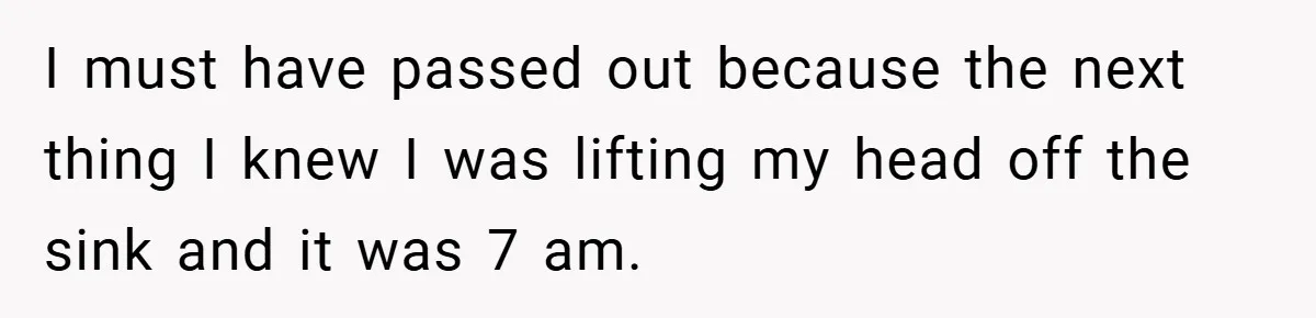 I must have passed out because the next thing I knew I was lifting my head off the sink and it was 7 am.