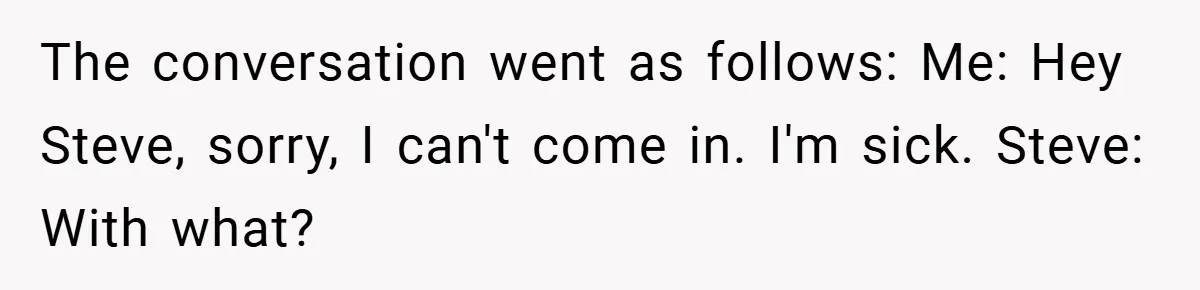 The conversation went as follows: Me: Hey Steve, sorry, I can't come in. I'm sick. Steve: With what?