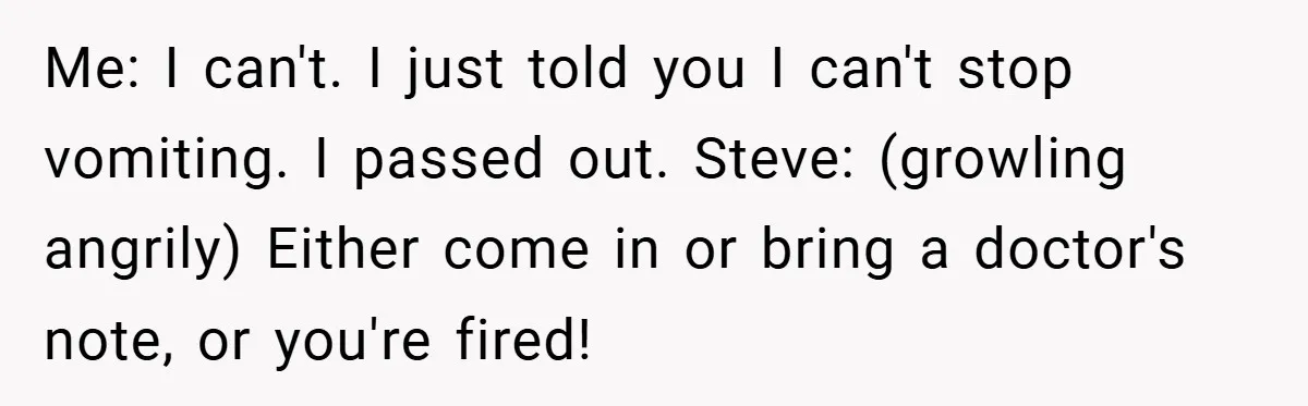 Me: I can't. I just told you I can't stop vomiting. I passed out. Steve: (growling angrily) Either come in or bring a doctor's note, or you're fired!