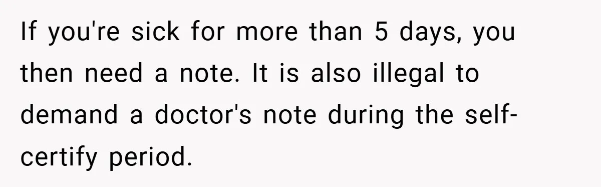 If you're sick for more than 5 days, you then need a note. It is also illegal to demand a doctor's note during the self-certify period.