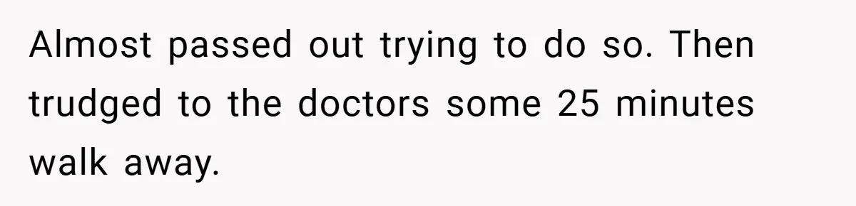 Almost passed out trying to do so. Then trudged to the doctors some 25 minutes walk away.