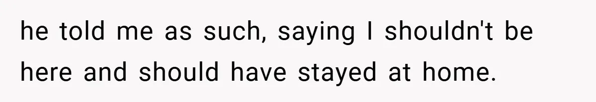 he told me as such, saying I shouldn't be here and should have stayed at home.