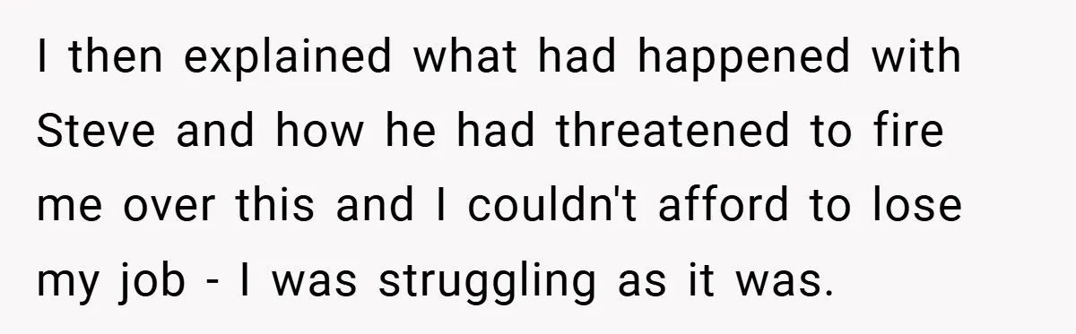 I then explained what had happened with Steve and how he had threatened to fire me over this and I couldn't afford to lose my job - I was struggling...