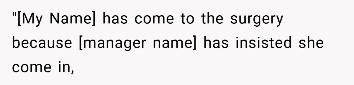 "[My Name] has come to the surgery because [manager name] has insisted she come in,