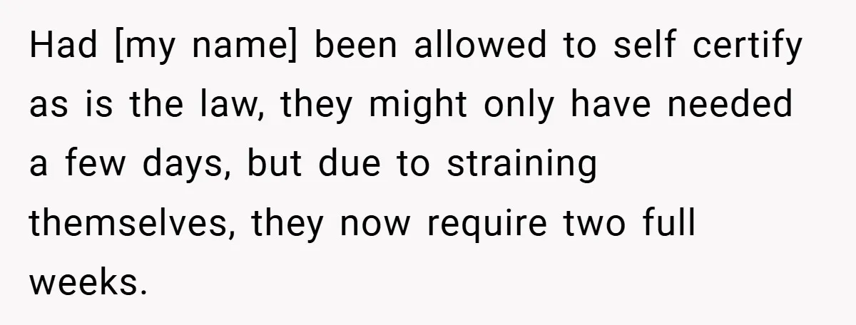 Had [my name] been allowed to self certify as is the law, they might only have needed a few days, but due to straining themselves, they now require two full...