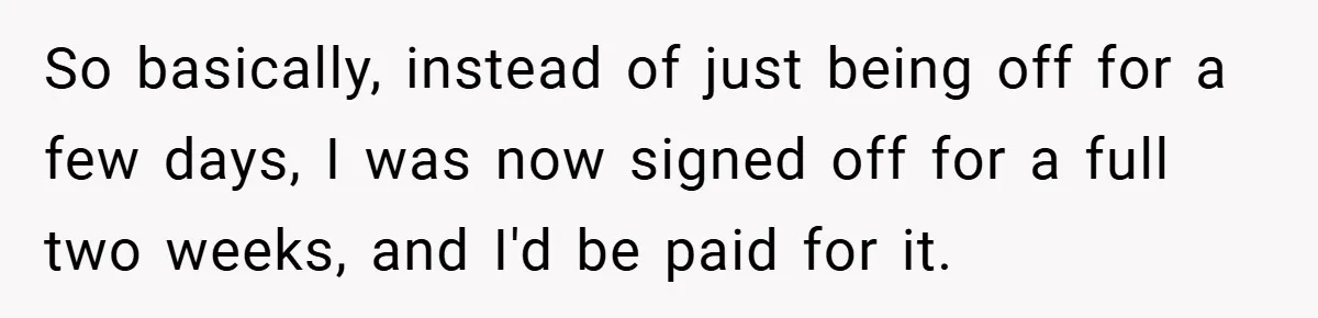 So basically, instead of just being off for a few days, I was now signed off for a full two weeks, and I'd be paid for it.