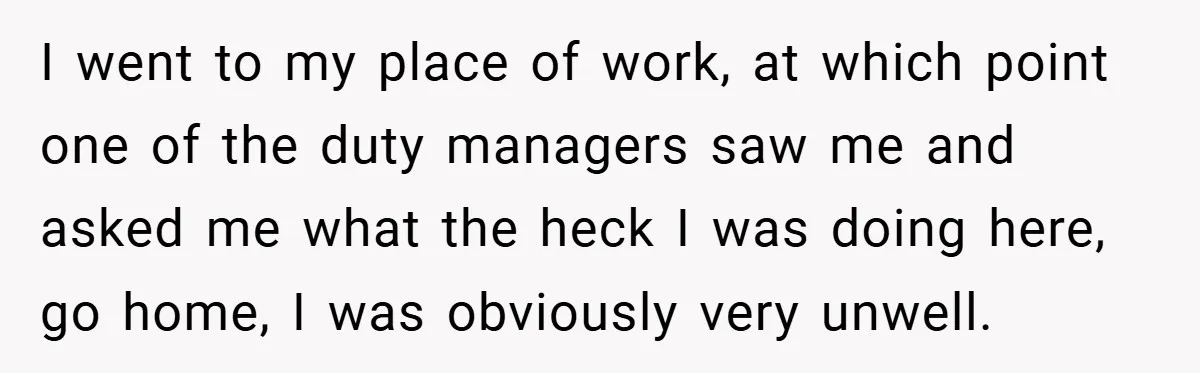 I went to my place of work, at which point one of the duty managers saw me and asked me what the heck I was doing here, go home, I...